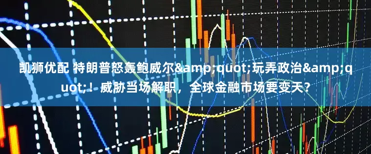 凯狮优配 特朗普怒轰鲍威尔&quot;玩弄政治&quot;！威胁当场解职，全球金融市场要变天？