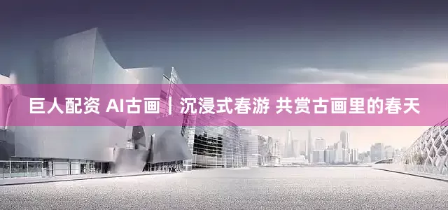 巨人配资 AI古画｜沉浸式春游 共赏古画里的春天