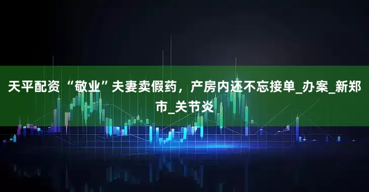 天平配资 “敬业”夫妻卖假药，产房内还不忘接单_办案_新郑市_关节炎