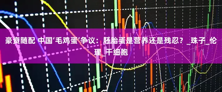 豪资随配 中国‘毛鸡蛋’争议：胚胎蛋是营养还是残忍？_珠子_伦理_干细胞
