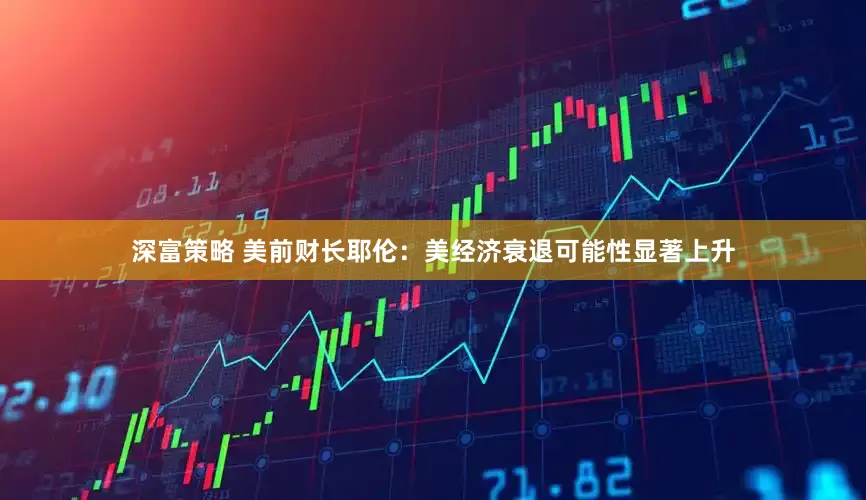 深富策略 美前财长耶伦：美经济衰退可能性显著上升