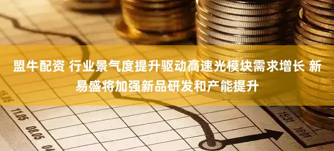 盟牛配资 行业景气度提升驱动高速光模块需求增长 新易盛将加强新品研发和产能提升