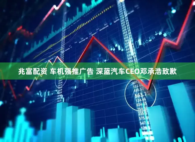 兆富配资 车机强推广告 深蓝汽车CEO邓承浩致歉