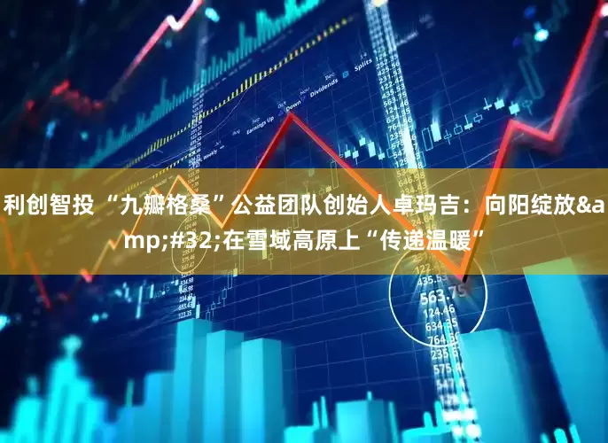 利创智投 “九瓣格桑”公益团队创始人卓玛吉：向阳绽放&#32;在雪域高原上“传递温暖”