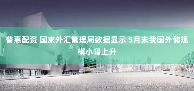 普惠配资 国家外汇管理局数据显示 5月末我国外储规模小幅上升