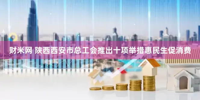 财米网 陕西西安市总工会推出十项举措惠民生促消费