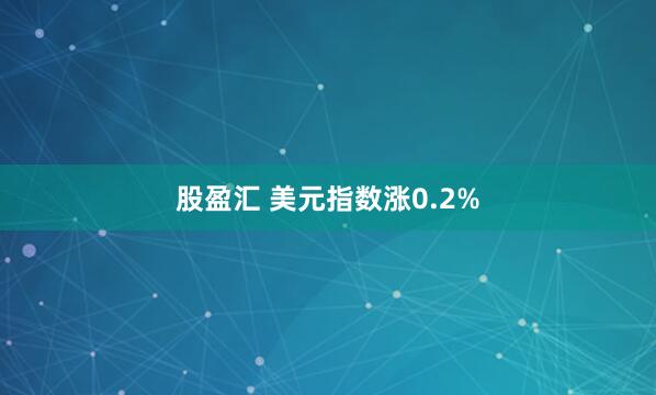 股盈汇 美元指数涨0.2%