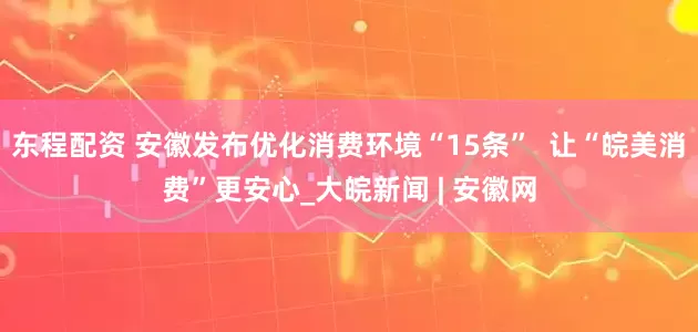 东程配资 安徽发布优化消费环境“15条”  让“皖美消费”更安心_大皖新闻 | 安徽网