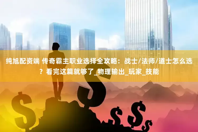 纯旭配资端 传奇霸主职业选择全攻略：战士/法师/道士怎么选？看完这篇就够了_物理输出_玩家_技能