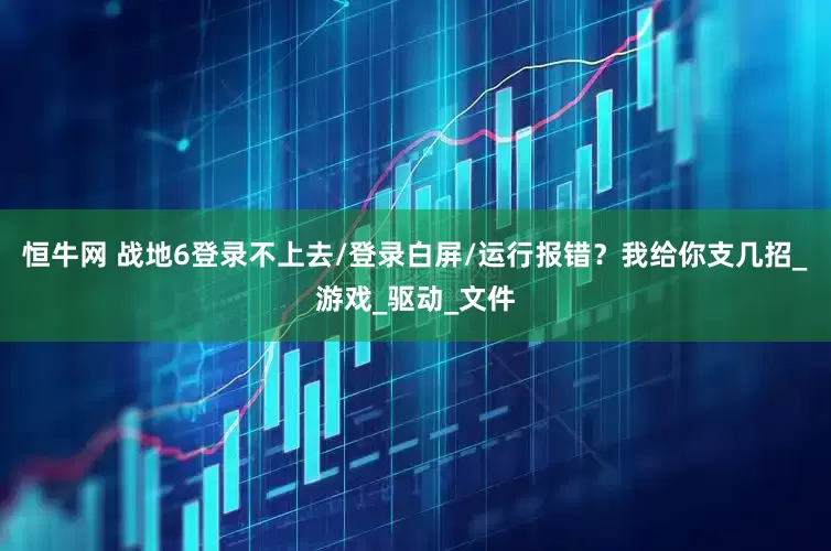 恒牛网 战地6登录不上去/登录白屏/运行报错？我给你支几招_游戏_驱动_文件