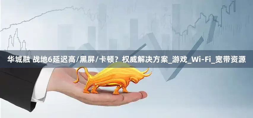 华城融 战地6延迟高/黑屏/卡顿？权威解决方案_游戏_Wi-Fi_宽带资源
