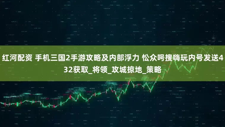 红河配资 手机三国2手游攻略及内部浮力 忪众呺搜嗨玩内号发送432获取_将领_攻城掠地_策略
