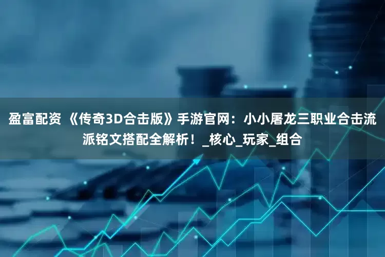 盈富配资 《传奇3D合击版》手游官网：小小屠龙三职业合击流派铭文搭配全解析！_核心_玩家_组合