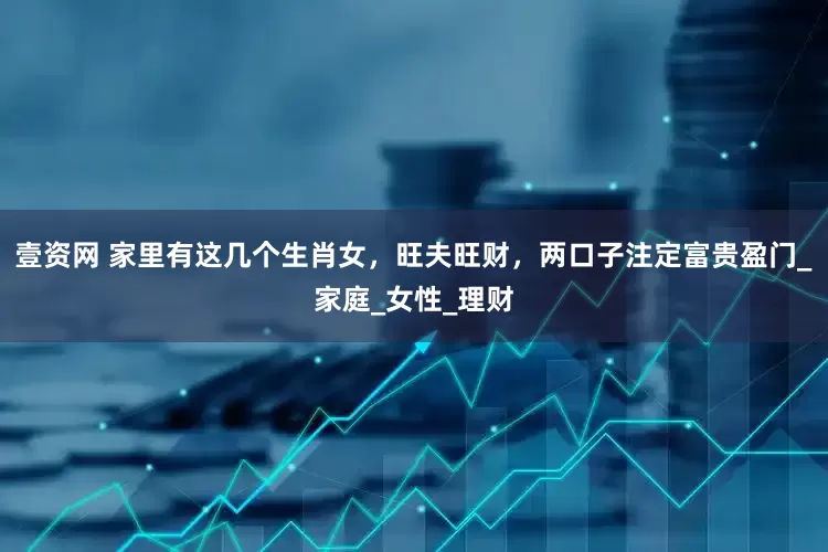 壹资网 家里有这几个生肖女，旺夫旺财，两口子注定富贵盈门_家庭_女性_理财