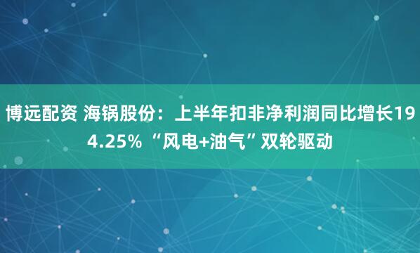 博远配资 海锅股份：上半年扣非净利润同比增长194.25% “风电+油气”双轮驱动