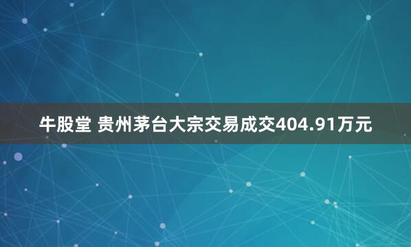 牛股堂 贵州茅台大宗交易成交404.91万元