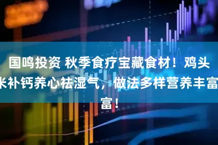 国鸣投资 秋季食疗宝藏食材！鸡头米补钙养心祛湿气，做法多样营养丰富！