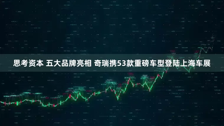 思考资本 五大品牌亮相 奇瑞携53款重磅车型登陆上海车展
