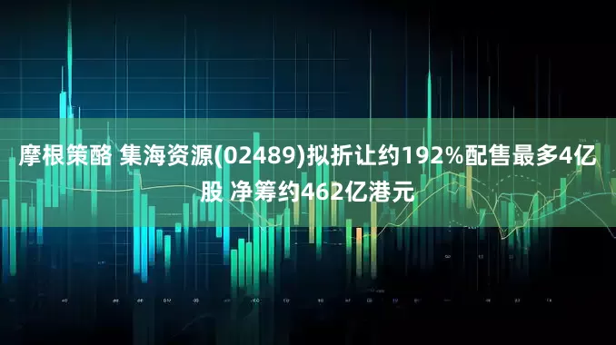 摩根策酪 集海资源(02489)拟折让约192%配售最多4亿股 净筹约462亿港元