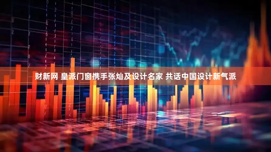 财新网 皇派门窗携手张灿及设计名家 共话中国设计新气派