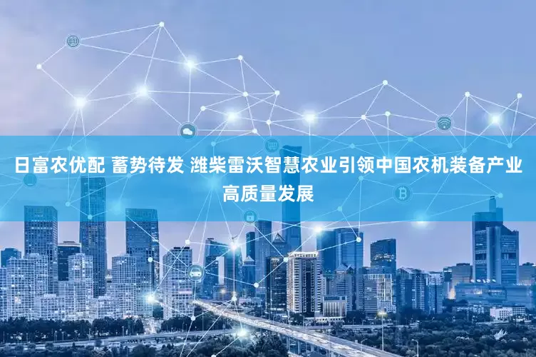 日富农优配 蓄势待发 潍柴雷沃智慧农业引领中国农机装备产业高质量发展
